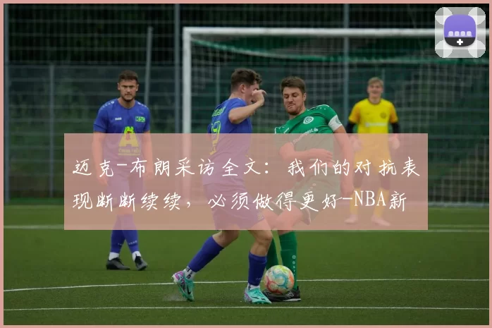 迈克-布朗采访全文：我们的对抗表现断断续续，必须做得更好-NBA新闻