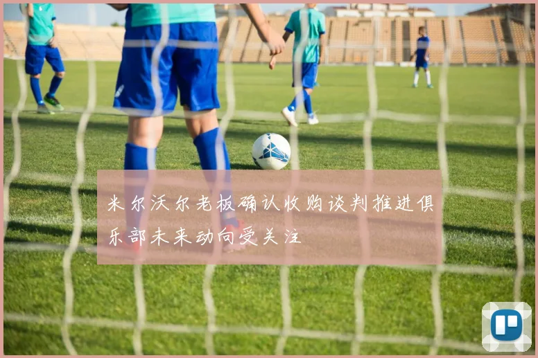 米尔沃尔老板确认收购谈判推进俱乐部未来动向受关注
