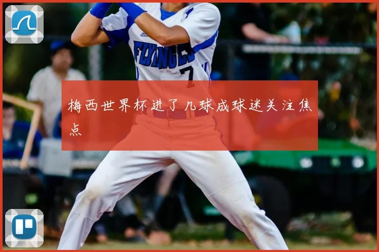 梅西世界杯进了几球成球迷关注焦点