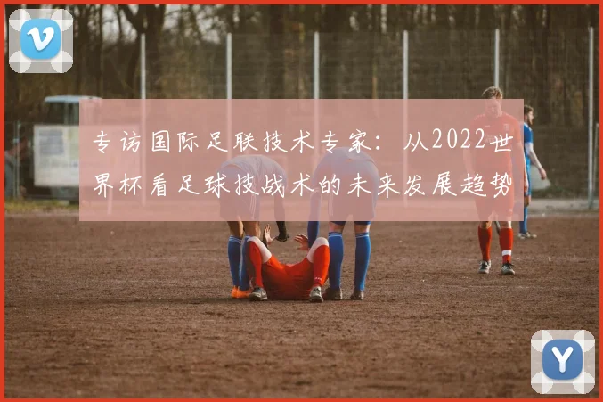 专访国际足联技术专家:从2022世界杯看足球技战术的未来发展趋势