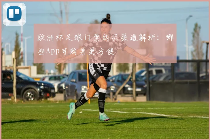 欧洲杯足球门票购买渠道解析:哪些App可购票更方便
