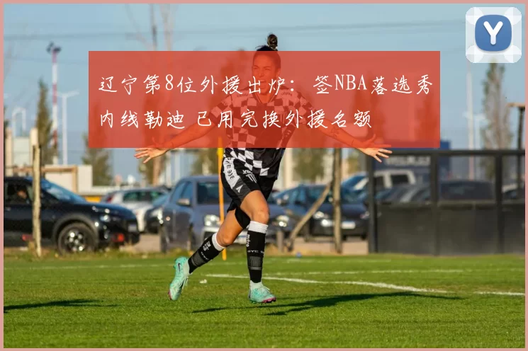 辽宁第8位外援出炉：签NBA落选秀内线勒迪 已用完换外援名额