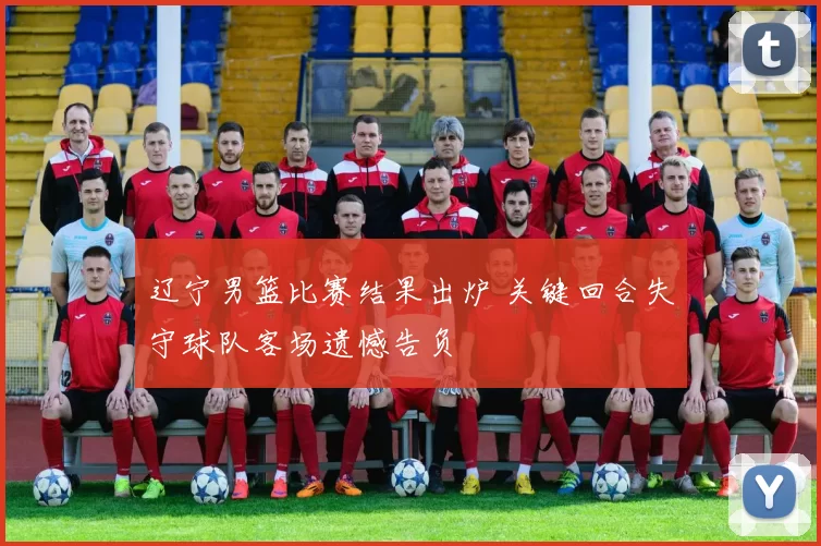 辽宁男篮比赛结果出炉 关键回合失守球队客场遗憾告负