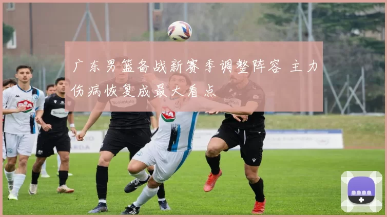 广东男篮备战新赛季调整阵容 主力伤病恢复成最大看点