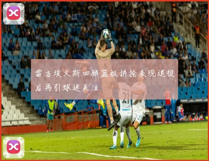 雷吉埃文斯回顾篮板拼抢表现退役后再引球迷关注