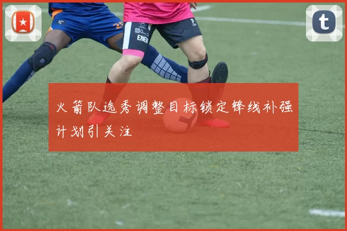 火箭队选秀调整目标锁定锋线补强计划引关注