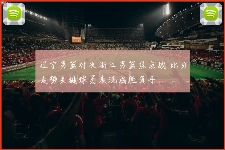 辽宁男篮对决浙江男篮焦点战 比分走势关键球员表现成胜负手
