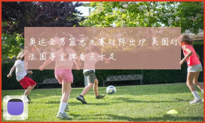 奥运会男篮总决赛对阵出炉 美国对法国争金牌看点十足