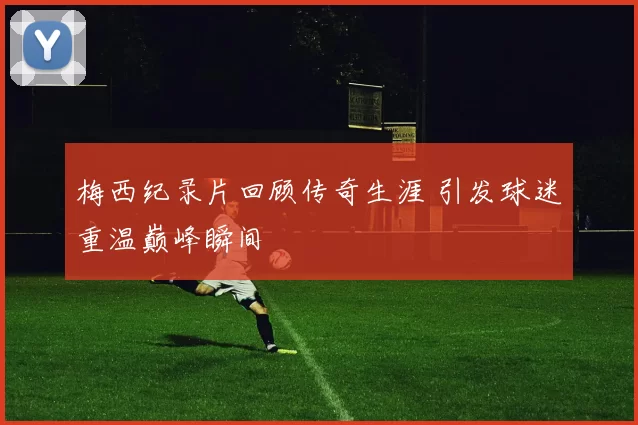 梅西纪录片回顾传奇生涯 引发球迷重温巅峰瞬间