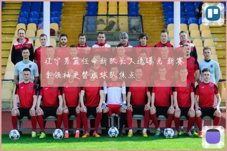 辽宁男篮任命新队长人选曝光 新赛季领袖更替成球队焦点