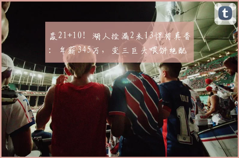 轰21+10！湖人捡漏2米13悍将真香：年薪345万，变三巨头喂饼绝配