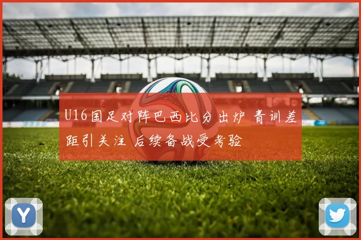 U16国足对阵巴西比分出炉 青训差距引关注 后续备战受考验