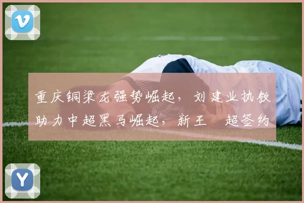 重庆铜梁龙强势崛起，刘建业执教助力中超黑马崛起，新王燊超签约传闻澄清_阿玛杜_比赛