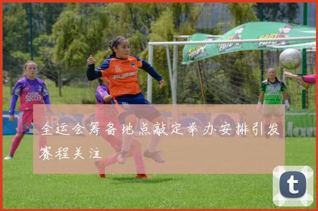 全运会筹备地点敲定举办安排引发赛程关注